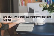三个男人打电子游戏（三个男的一个女的是什么游戏）