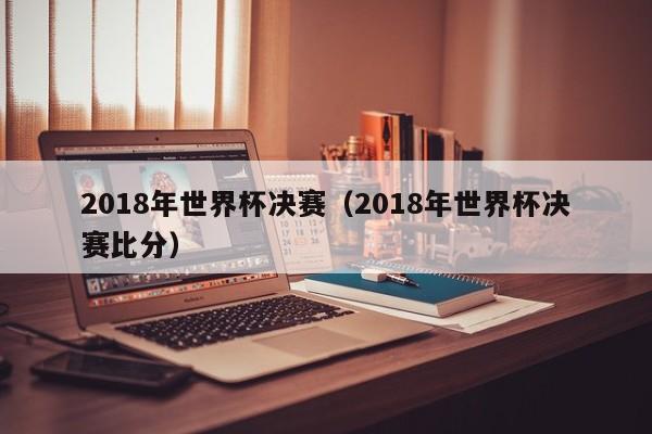 2018年世界杯决赛(2018年世界杯决赛比分)