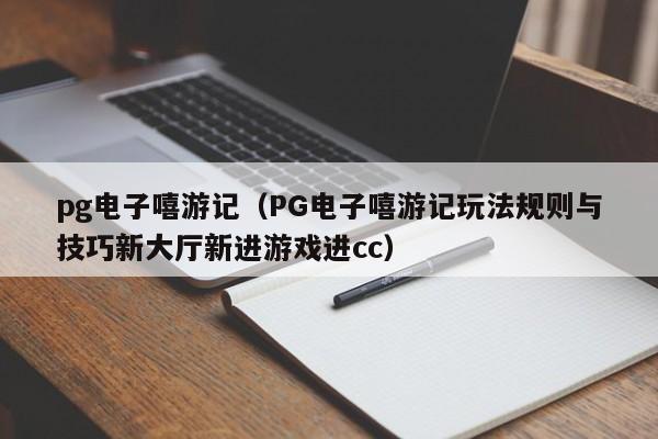 pg电子嘻游记(PG电子嘻游记玩法规则与技巧新大厅新进游戏进cc)
