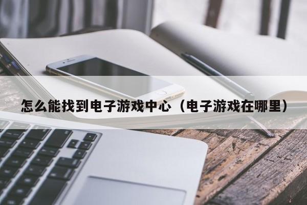 怎么能找到电子游戏中心(电子游戏在哪里)