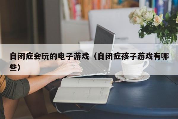 自闭症会玩的电子游戏(自闭症孩子游戏有哪些)