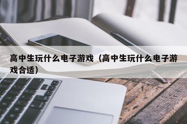 高中生玩什么电子游戏(高中生玩什么电子游戏合适)