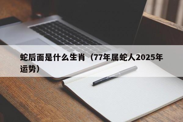 蛇后面是什么生肖(77年属蛇人2025年运势)